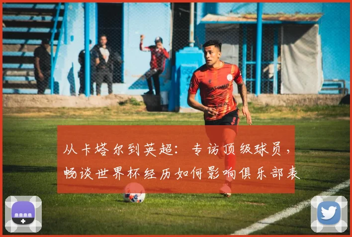 从卡塔尔到英超：专访顶级球员，畅谈世界杯经历如何影响俱乐部表现