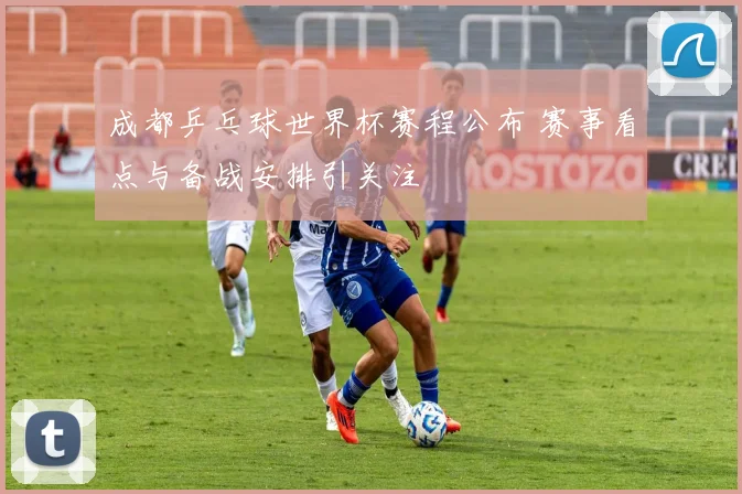 成都乒乓球世界杯赛程公布 赛事看点与备战安排引关注